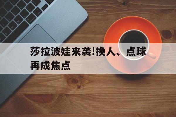 莎拉波娃来袭!换人、点球再成焦点的简单介绍|FG棋牌官方版下载