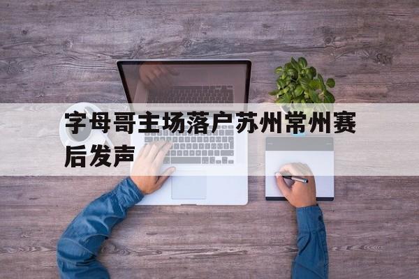 字母哥主场落户苏州常州赛后发声(字母哥国际赛场) 字母哥主场落户苏州常州赛后发声(字母哥国际赛场)